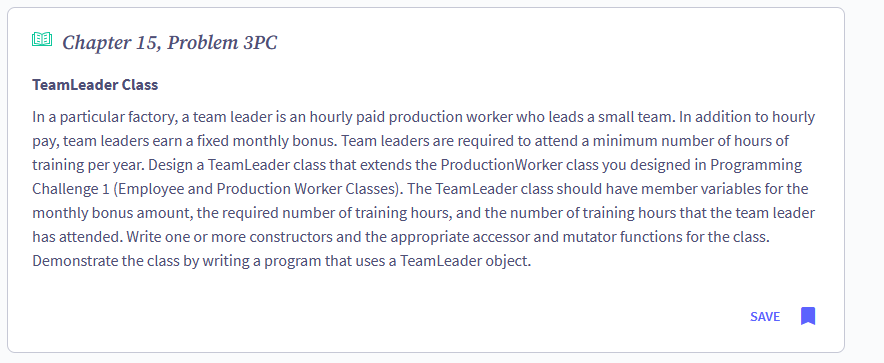 Chapter 15, Problem 3PC
Team Leader Class
In a particular factory, a team leader is an hourly paid production worker who leads a small team. In addition to hourly
pay, team leaders earn a fixed monthly bonus. Team leaders are required to attend a minimum number of hours of
training per year. Design a Team Leader class that extends the Production Worker class you designed in Programming
Challenge 1 (Employee and Production Worker Classes). The Team Leader class should have member variables for the
monthly bonus amount, the required number of training hours, and the number of training hours that the team leader
has attended. Write one or more constructors and the appropriate accessor and mutator functions for the class.
Demonstrate the class by writing a program that uses a Team Leader object.
SAVE