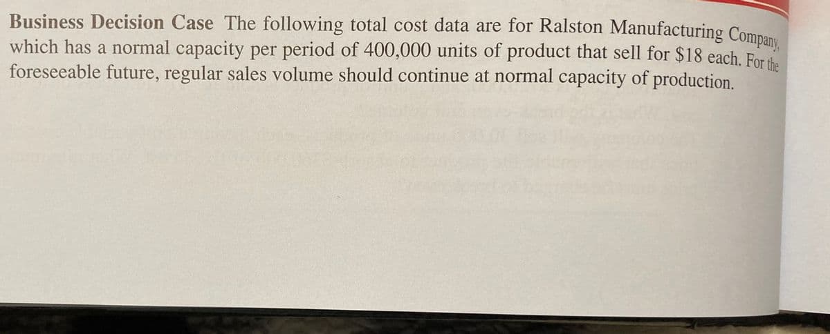 Business Decision Case The following total cost data are for Ralston Manufacturing Company,
which has a normal capacity per period of 400,000 units of product that sell for $18 each. For the
foreseeable future, regular sales volume should continue at normal capacity of production.
