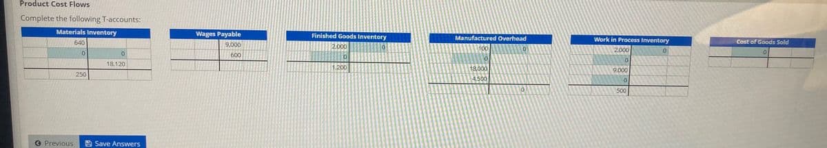 Product Cost Flows
Complete the following T-accounts:
Materials Inventory
Wages Payable
Finished Goods Inventory
Manufactured Overhead
640
Work in Process Inventory
Cost of Goods Sold
9,000
2,000
100
2,000
0.
600
18,120
1,200
18,000
9,000
250
4,500
0.
500
O Previous
Save Answers
