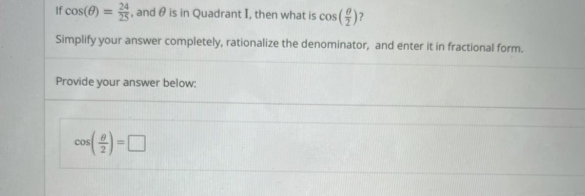 If cos(0)
, and 0 is in Quadrant I, then what is cos ()?
Simplify your answer completely, rationalize the denominator, and enter it in fractional form.
Provide your answer below:
cos
%3D
