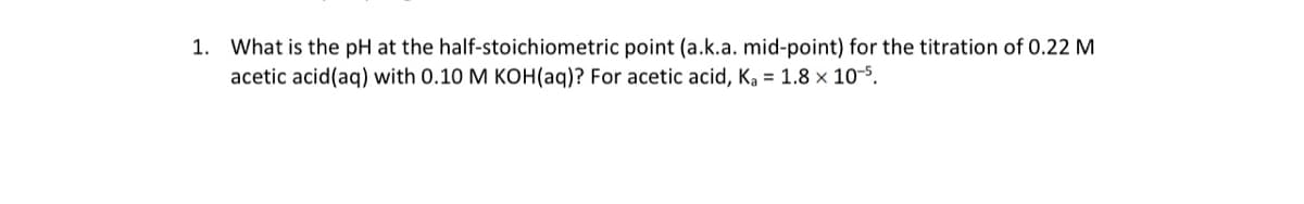 1. What is the pH at the half-stoichiometric point (a.k.a. mid-point) for the titration of 0.22 M
acetic acid(aq) with 0.10 M KOH(aq)? For acetic acid, Ka = 1.8 × 10-5.
