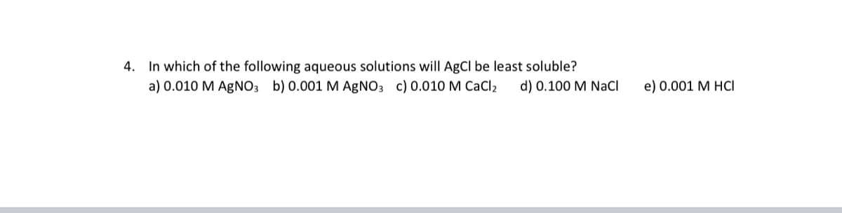 4. In which of the following aqueous solutions will AgCl be least soluble?
a) 0.010 M AGNO3 b) 0.001 M AgNO3 c) 0.010 M CaCl2
d) 0.100 M NaCI
e) 0.001 M HCI
