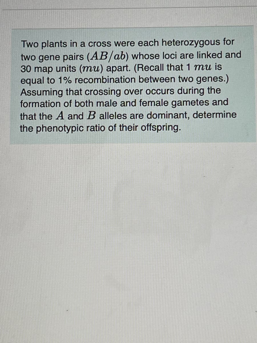 Two plants in a cross were each heterozygous for
two gene pairs (AB/ab) whose loci are linked and
30 map units (mu) apart. (Recall that 1 mu is
equal to 1% recombination between two genes.)
Assuming that crossing over occurs during the
formation of both male and female gametes and
that the A and B alleles are dominant, determine
the phenotypic ratio of their offspring.
