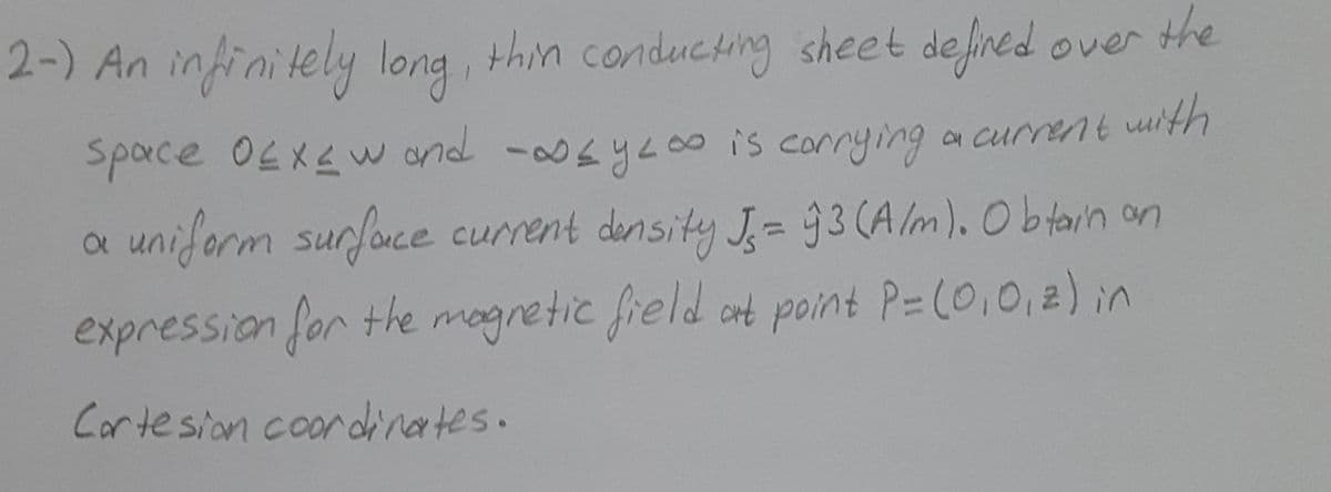 2-) An infinitely long, thin conducting sheet defined over the
Sparce O4XLW and -04yL0
8 is corrying a current uith
uniform surfonce current density J- 93 (A Im). O b tain on
expression for the mogretic freld at point P=(0,0,2) in
Cortesion coordinertes.
