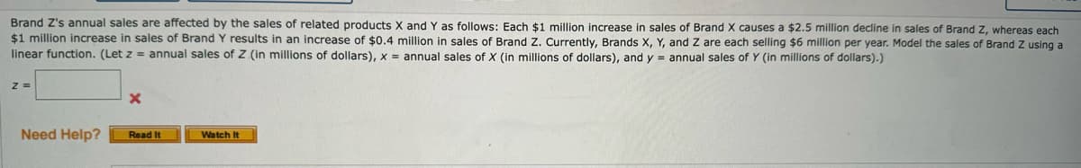 Brand Z's annual sales are affected by the sales of related products X and Y as follows: Each $1 million increase in sales of Brand X causes a $2.5 million decline in sales of Brand Z, whereas each
$1 million increase in sales of Brand Y results in an increase of $0.4 million in sales of Brand Z. Currently, Brands X, Y, and Z are each selling $6 million per year. Model the sales of Brand Z using a
linear function. (Let z = annual sales of Z (in millions of dollars), x = annual sales of X (in millions of dollars), and y = annual sales of Y (in millions of dollars).)
Z=
Need Help?
Read It
Watch It