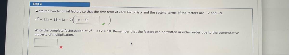 Step 3
Write the two binomial factors so that the first term of each factor is x and the second terms of the factors are -2 and -9.
x² 11x + 18= (x - 2)
x-9
Write the complete factorization of x2 - 11x + 18. Remember that the factors can be written in either order due to the commutative
property of multiplication.
X