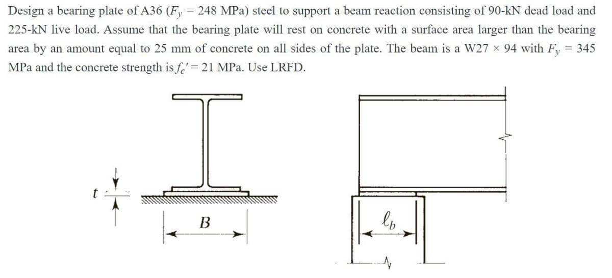 Design a bearing plate of A36 (Fy = 248 MPa) steel to support a beam reaction consisting of 90-kN dead load and
225-kN live load. Assume that the bearing plate will rest on concrete with a surface area larger than the bearing
area by an amount equal to 25 mm of concrete on all sides of the plate. The beam is a W27 × 94 with F₁ = 345
MPa and the concrete strength is fe' = 21 MPa. Use LRFD.
I
B
ln