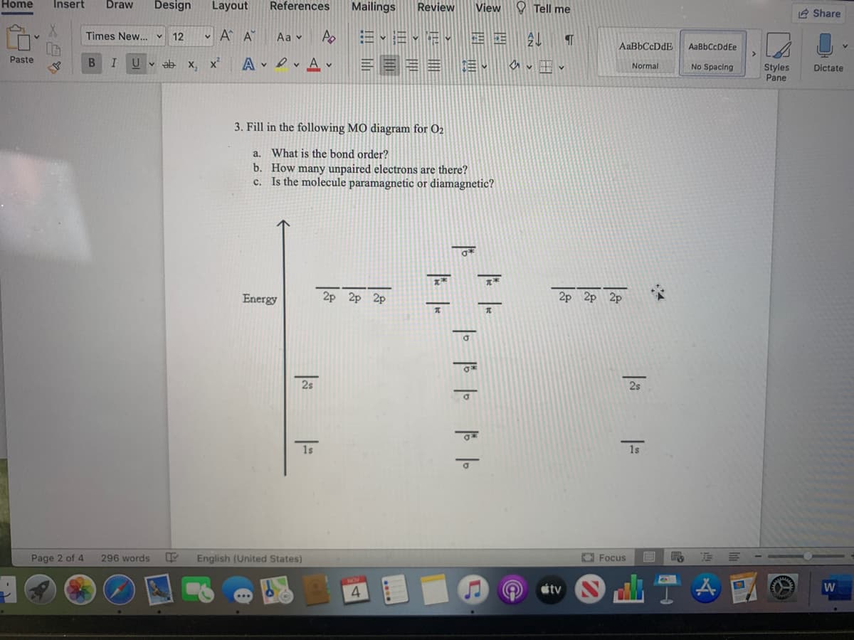 Home
Insert
Draw
Design
Layout
References
Mailings
Review
View
O Tell me
IA Share
Times New... v 12
v A A
Aa v
Ap
AaBbCcDdE
AaBbCcDdEe
= === 3
Paste
ab
х,
x²
Styles
Pane
Normal
No Spacing
Dictate
3. Fill in the following MO diagram for O2
a. What is the bond order?
b. How many unpaired electrons are there?
c. Is the molecule paramagnetic or diamagnetic?
*
Energy
2p 2p 2p
2p 2p 2p
2s
2s
1s
1s
Page 2 of 4
296 words
English (United States)
O Focus
étv
W
