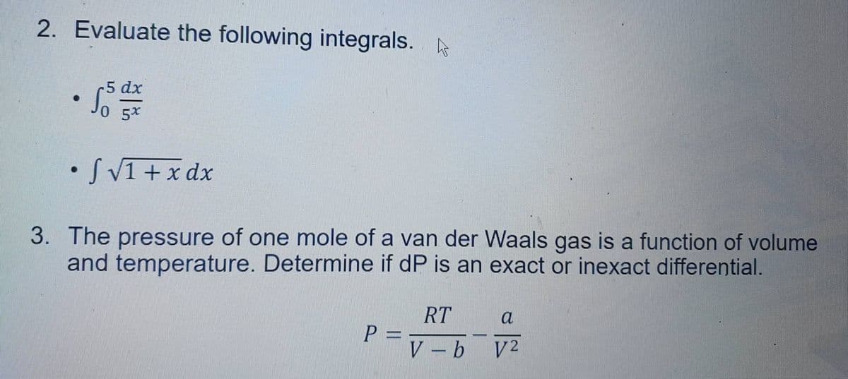 2. Evaluate the following integrals.
●
-5 dx
5x
• S√1 + x dx
3. The pressure of one mole of a van der Waals gas is a function of volume
and temperature. Determine if dP is an exact or inexact differential.
P
----
RT
V-b
a
V2