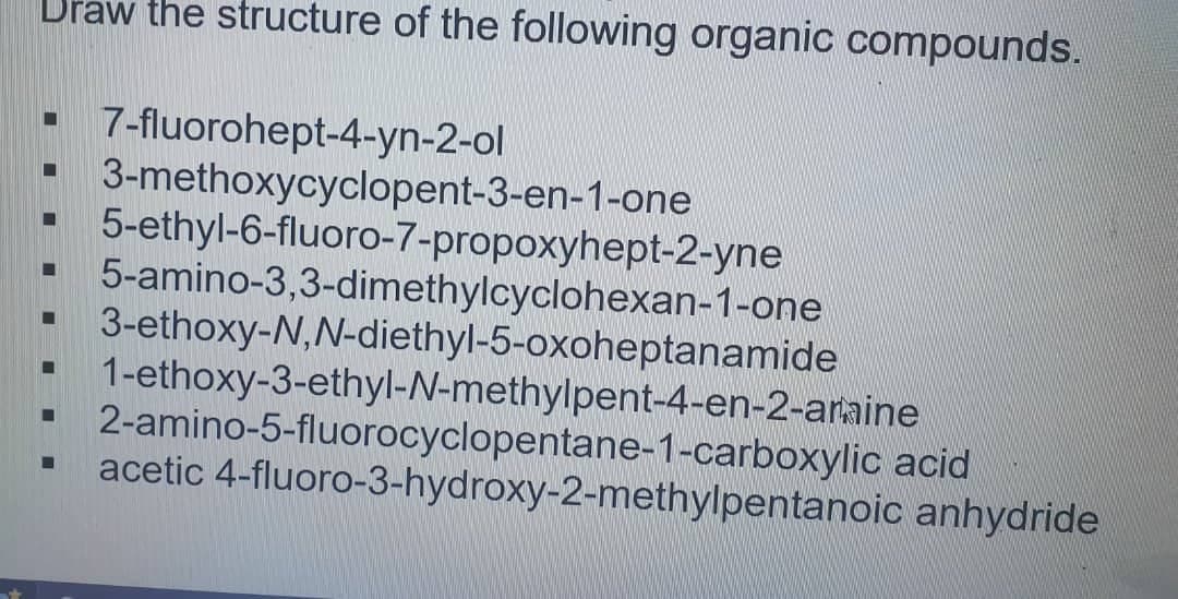 Draw the structure of the following organic compounds.
▪ 7-fluorohept-4-yn-2-ol
3-methoxycyclopent-3-en-1-one
5-ethyl-6-fluoro-7-propoxyhept-2-yne
5-amino-3,3-dimethylcyclohexan-1-one
3-ethoxy-N,N-diethyl-5-oxoheptanamide
-
☐
☐
■
1-ethoxy-3-ethyl-N-methylpent-4-en-2-araine
2-amino-5-fluorocyclopentane-1-carboxylic acid
acetic 4-fluoro-3-hydroxy-2-methylpentanoic anhydride