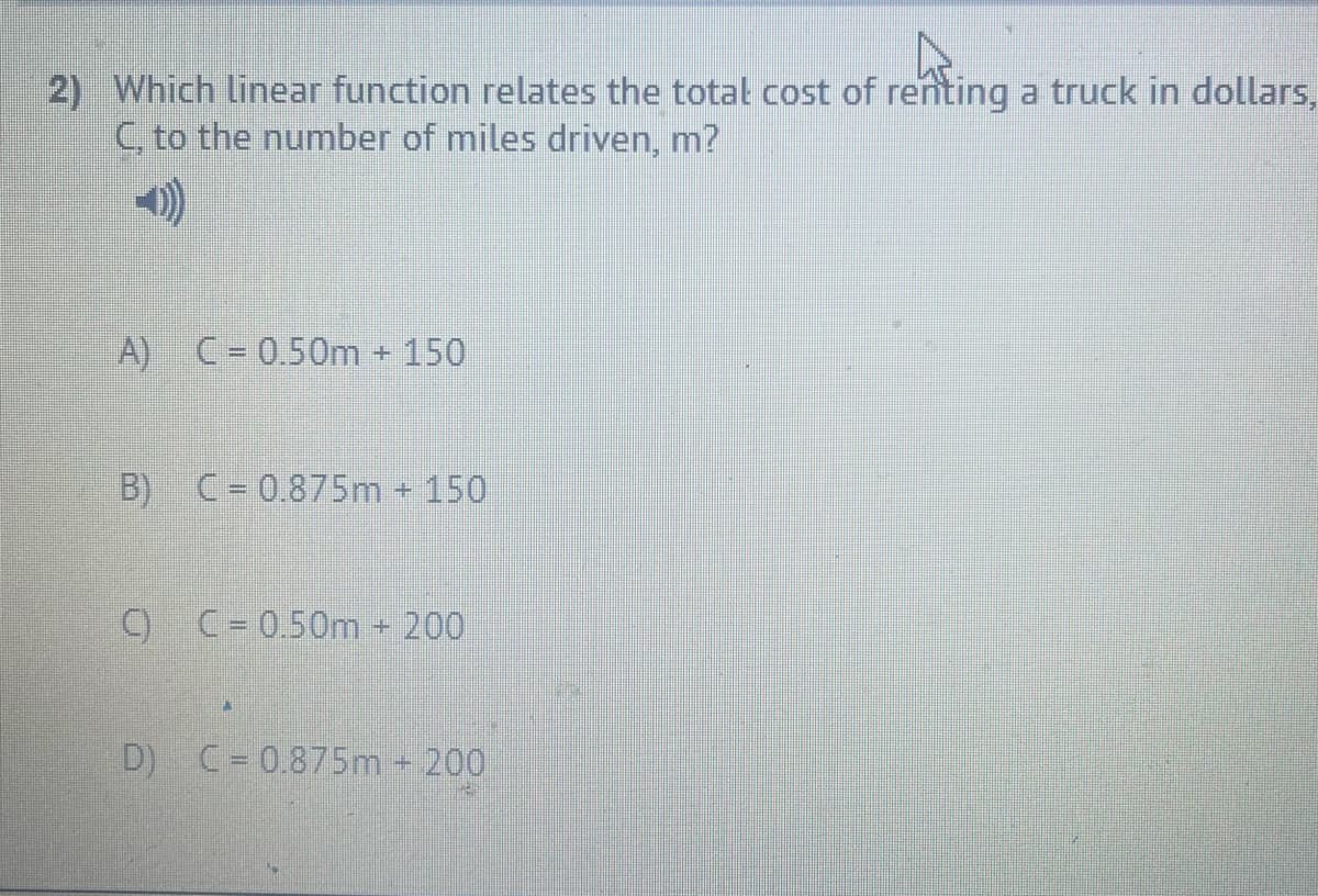 2) Which linear function relates the total cost of renting a truck in dollars,
C, to the number of miles driven, m?
A) C= 0.50m + 150
B)
C= 0.875m + 150
C)
C= 0.50m 200
D) C= 0.875m 200
