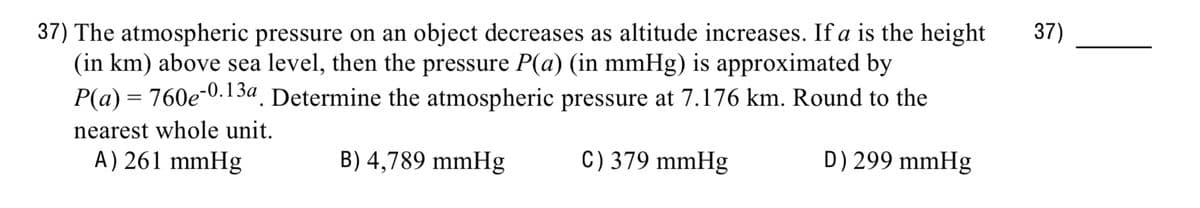 37) The atmospheric pressure on an object decreases as altitude increases. If a is the height
(in km) above sea level, then the pressure P(a) (in mmHg) is approximated by
P(a) = 760e-0.13a. Determine the atmospheric pressure at 7.176 km. Round to the
B) 4,789 mmHg
C) 379 mmHg
D) 299 mmHg
nearest whole unit.
A) 261 mmHg
37)