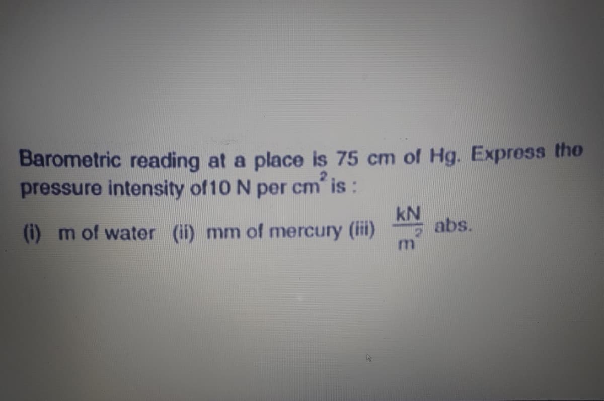 Barometric reading at a place is 75 cm of Hg. Express the
pressure intensity of 10 N per cm is:
kN
K abs.
(i) m of water (ii) mm of mercury (ii)
