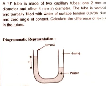 A 'U' tube is made of two capillary tubes; one 2 mm in
diameter and other 4 mm in diameter. The tube is vertical
and partially filled with water of surface tension 0.0736 N/m
and zero angle of contact. Calculate the difference of levels
in the tubes.
Diagrammatic Representation :
„ 2mme
- Amme
Wator
