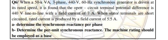 Q6/ When a 50-k VA, 3-phase, 440-V, 60-Hz synchronous generator is driven at
its rated speed, it is found that the open - circuit terminal potential difference is
440 V line-to-line with a field current of 7 A. When stator terminals are short
circuited, rated current is produced by a field current of 5.5 A.
a- determine the synchronous reactance per phase
b- Determine the per-unit synchronous reactance. The machine rating should
be employed as a base
