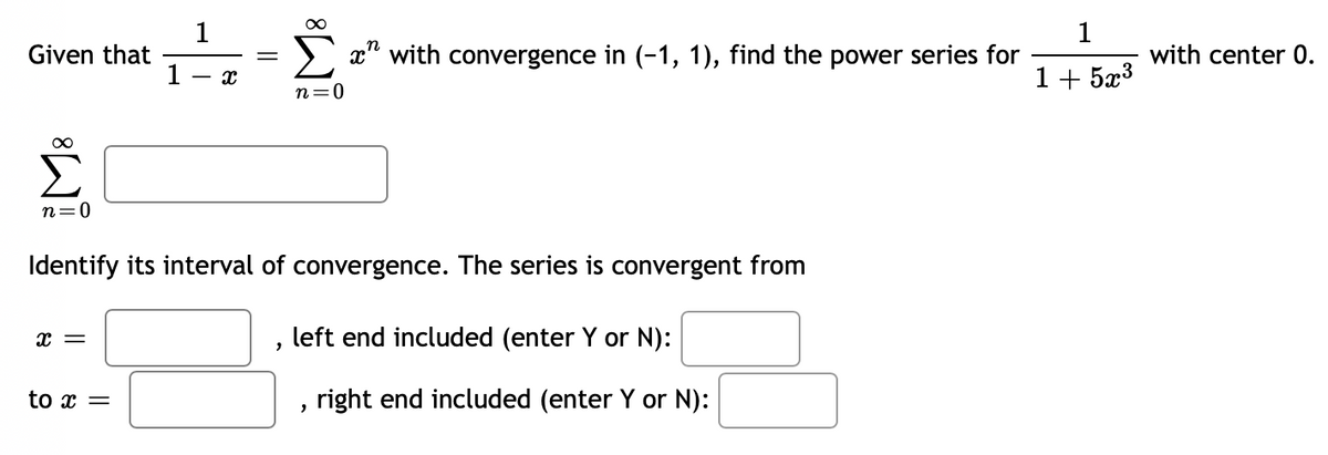 Given that
n=0
X =
1
to x =
X
=
M8
n=0
Identify its interval of convergence. The series is convergent from
x" with convergence in (-1, 1), find the power series for
left end included (enter Y or N):
right end included (enter Y or N):
"
1
1+523
with center 0.
