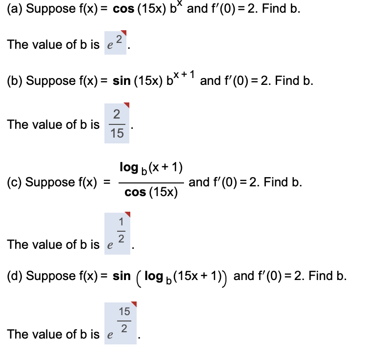 (a) Suppose f(x) = cos (15x) b* and f'(0) = 2. Find b.
2
The value of b is e
(b) Suppose f(x) = sin (15x) b**1
and f' (0) = 2. Find b.
%3D
The value of b is
15
log b(x+ 1)
(c) Suppose f(x)
and f'(0) = 2. Find b.
%3D
cos (15x)
1
-
2
The value of b is e
(d) Suppose f(x) = sin ( log ,(15x + 1)) and f'(0) = 2. Find b.
15
2
The value of b is e
II
