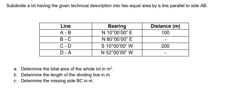 Subdivide a lot having the given technical description into two equal area by a line parallel to side AB.
Distance (m)
Bearing
N 10°00'00" E
N 80°00'00" E
S 10°00'00" W
N 52°00'00" W
Line
А - В
В -С
100
C-D
200
D-A
a. Determine the total area of the whole lot in m?.
b. Determine the length of the dividing line in m.
c. Determine the missing side BC in m.
