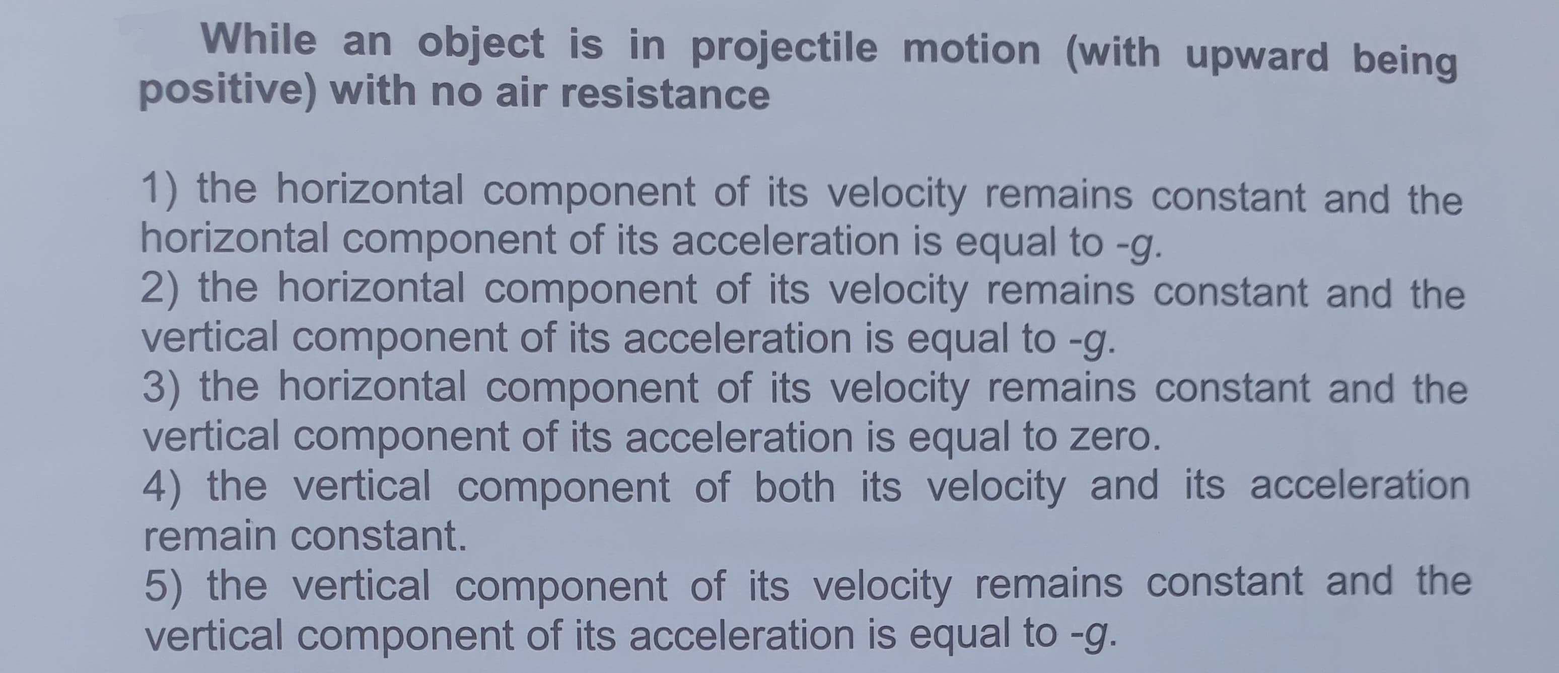 While an object is in projectile motion (with upward being
positive) with no air resistance
1) the horizontal component of its velocity remains constant and the
horizontal component of its acceleration is equal to -g.
2) the horizontal component of its velocity remains constant and the
vertical component of its acceleration is equal to -g.
3) the horizontal component of its velocity remains constant and the
vertical component of its acceleration is equal to zero.
4) the vertical component of both its velocity and its acceleration
remain constant.
5) the vertical component of its velocity remains constant and the
vertical component of its acceleration is equal to -g.
