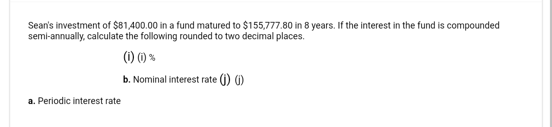 Sean's investment of $81,400.00 in a fund matured to $155,777.80 in 8 years. If the interest in the fund is compounded
semi-annually, calculate the following rounded to two decimal places.
(i) (1) %
b. Nominal interest rate (j) (j)
a. Periodic interest rate