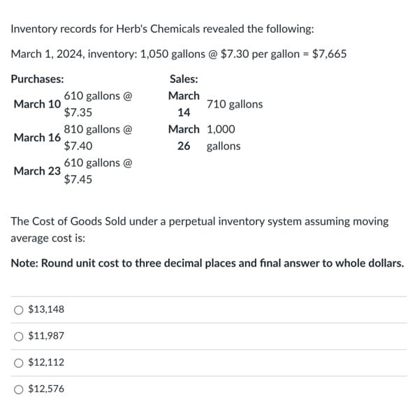 Inventory records for Herb's Chemicals revealed the following:
March 1, 2024, inventory: 1,050 gallons @ $7.30 per gallon = $7,665
Purchases:
Sales:
March
March 10
14
March 1,000
26 gallons
March 16
March 23
610 gallons@
$7.35
810 gallons @
$7.40
610 gallons @
$7.45
The Cost of Goods Sold under a perpetual inventory system assuming moving
average cost is:
Note: Round unit cost to three decimal places and final answer to whole dollars.
$13,148
710 gallons
$11,987
$12,112
O $12,576