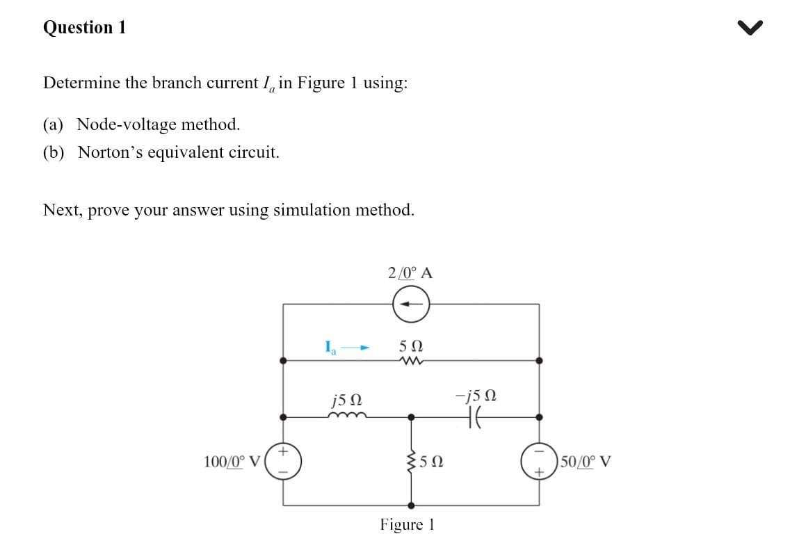 Question 1
Determine the branch current I in Figure 1 using:
(a) Node-voltage method.
(b) Norton's equivalent circuit.
Next, prove your answer using simulation method.
100/0° V
+
j5 Ω
2/0° A
50
ww
{5Ω
Figure 1
-j5 n
Ht
50/0° V