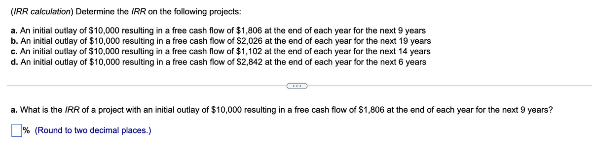 (IRR calculation) Determine the IRR on the following projects:
a. An initial outlay of $10,000 resulting in a free cash flow of $1,806 at the end of each year for the next 9 years
b. An initial outlay of $10,000 resulting in a free cash flow of $2,026 at the end of each year for the next 19 years
c. An initial outlay of $10,000 resulting in a free cash flow of $1,102 at the end of each year for the next 14 years
d. An initial outlay of $10,000 resulting in a free cash flow of $2,842 at the end of each year for the next 6 years
a. What is the IRR of a project with an initial outlay of $10,000 resulting in a free cash flow of $1,806 at the end of each year for the next 9 years?
% (Round to two decimal places.)