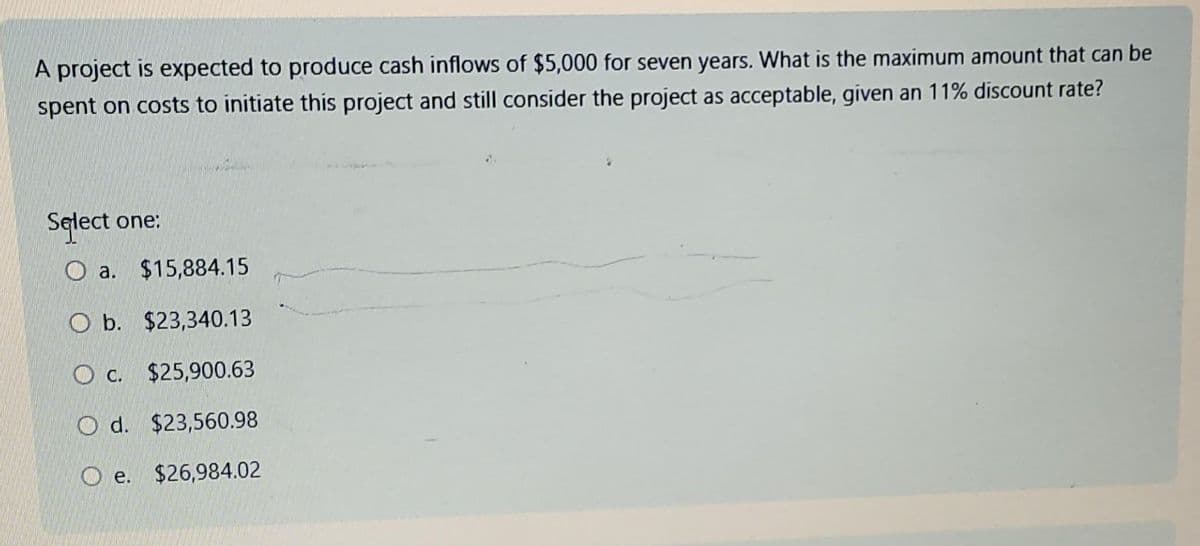 A project is expected to produce cash inflows of $5,000 for seven years. What is the maximum amount that can be
spent on costs to initiate this project and still consider the project as acceptable, given an 11% discount rate?
Select one:
Oa. $15,884.15
Ob. $23,340.13
Oc. $25,900.63
O d. $23,560.98
Oe. $26,984.02