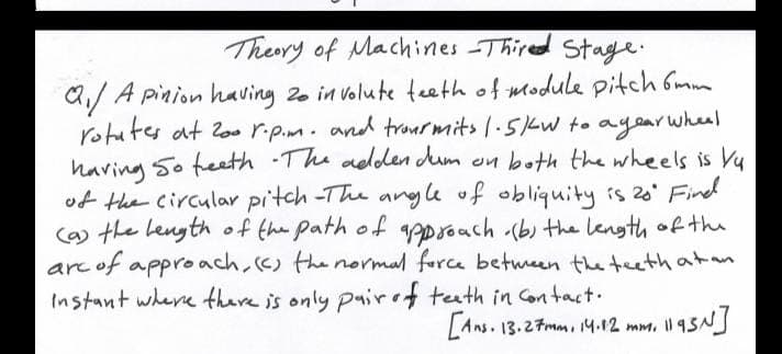 Theory of Machines -Thired Stage.
a/ A pinion having 20 in volute teeth of module pitch 6mm
ayear wheel
rotutes at 2o r.p.m. and traurmits /.5kw to l
having 5o teeth The adden dum on both the wheels is Vy
of the circular pitch -The angle of obliquity is 20' Find
ca) the bength of the path of appsoach (b) the length of the
arc of approach,(c) the normal force betmen the teeth atn
Instant where thare is only pairof tath in Con tact.
[Ans. 13.2Fmm, 14.02 mm.
il 93NJ
