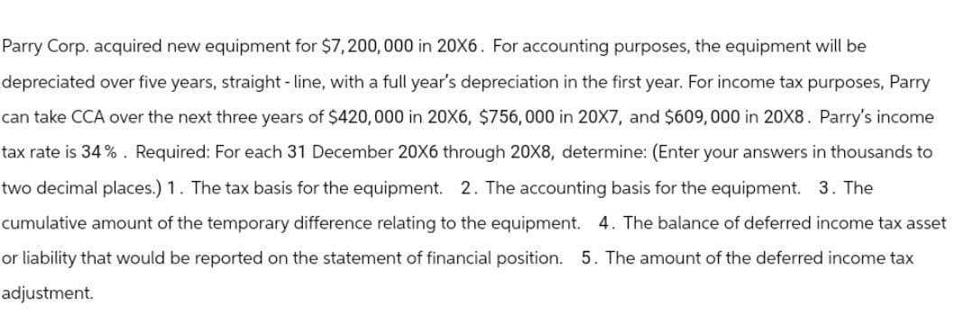 Parry Corp. acquired new equipment for $7,200,000 in 20X6. For accounting purposes, the equipment will be
depreciated over five years, straight-line, with a full year's depreciation in the first year. For income tax purposes, Parry
can take CCA over the next three years of $420,000 in 20X6, $756,000 in 20X7, and $609,000 in 20X8. Parry's income
tax rate is 34%. Required: For each 31 December 20X6 through 20X8, determine: (Enter your answers in thousands to
two decimal places.) 1. The tax basis for the equipment. 2. The accounting basis for the equipment. 3. The
cumulative amount of the temporary difference relating to the equipment. 4. The balance of deferred income tax asset
or liability that would be reported on the statement of financial position. 5. The amount of the deferred income tax
adjustment.