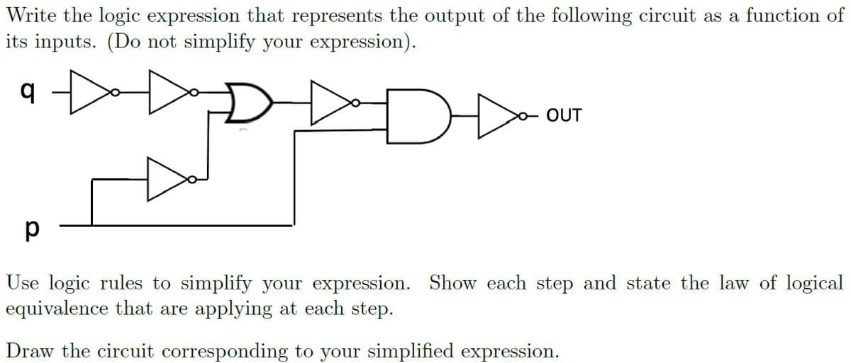 Write the logic expression that represents the output of the following circuit as a function of
its inputs. (Do not simplify your expression).
OUT
Use logic rules to simplify your expression. Show each step and state the law of logical
equivalence that are applying at each step.
Draw the circuit corresponding to your simplified expression.
