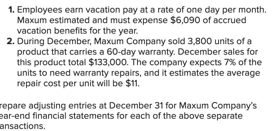 1. Employees earn vacation pay at a rate of one day per month.
Maxum estimated and must expense $6,090 of accrued
vacation benefits for the year.
2. During December, Maxum Company sold 3,800 units of a
product that carries a 60-day warranty. December sales for
this product total $133,000. The company expects 7% of the
units to need warranty repairs, and it estimates the average
repair cost per unit will be $11.
repare adjusting entries at December 31 for Maxum Company's
ear-end financial statements for each of the above separate
ansactions.