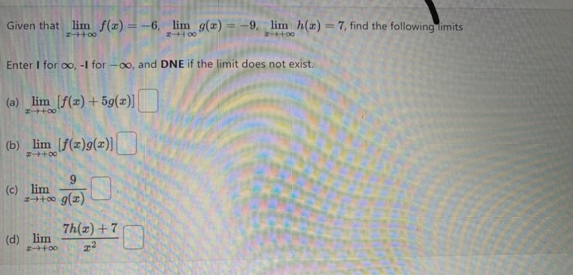 Given that lim f(x) = -6, lim g(x) = -9, lim h(x) = 7, find the following limits
x++∞0
8418
2448
Enter I for ∞, -I for -oo, and DNE if the limit does not exist.
(a) lim [f(x) +5g(x)]
x +∞0
(b)_lim_ [f(x)g(x)]
9
x++∞ g(x)
(c) lim
(d) lim
x4+8
7h(x)+7
x2