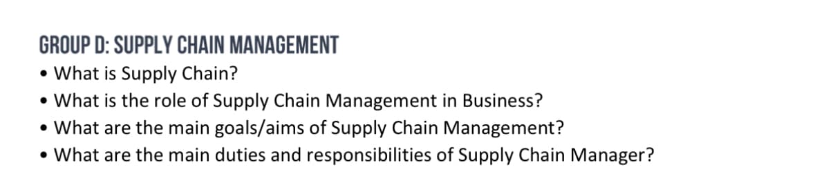GROUP D: SUPPLY CHAIN MANAGEMENT
• What is Supply Chain?
• What is the role of Supply Chain Management in Business?
What are the main goals/aims of Supply Chain Management?
• What are the main duties and responsibilities of Supply Chain Manager?