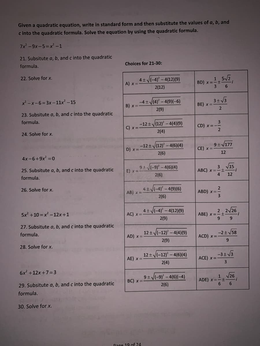 Given a quadratic equation, write in standard form and then substitute the values of a, b, and
c into the quadratic formula. Solve the equation by using the quadratic formula.
7x -9x-5=x -1
21. Subsitute a, b, and c into the quadratic
Choices for 21-30:
formula.
1,5V2,
22. Solve for x.
4+V(-4) – 4(12)(9)
A) x =
BD) x =-+
2(12)
3
6.
x² - x-6= 3x -11x? – 15
-4 + (4)' – 4(9)(-6)
3+ V3
B) x =
BE) x =
2(9)
23. Subsitute a, b, and c into the quadratic
formula.
-12+(12) – 4(4)(9)
C) x =
3
CD) x = -
2(4)
24. Solve for x.
-12+ y(12) - 4(6)(4)
D) x =
9+V177
CE) x =
2(6)
12
4x-6+9x =0
9+(-9) - 4(6)(4)
E) x =
V15
25. Subsitute a, b, and c into the quadratic
ABC) x =-±
2(6)
4
12
formula.
26. Solve for x.
4+(-4) - 4(9)(6)
AB) x =
ABD) x=
3
2(6)
4+ (-4) – 4(12)(9)
2. 2/26
5x +10 = x – 12x+1
AC) x =
ABE) x =-
9.
2(9)
9
27. Subsitute a, b, and c into the quadratic
12+ V(-12) – 4(4)(9)
-2+ /58
formula.
AD) x =
ACD) x =
2(9)
9.
28. Solve for x.
12+ V(-12) – 4(6)(4)
-3± V3
AE) x =
ACE) x =
3
2(4)
6x? +12x +7=3
9+ V(-9)' - 4(6)(-4)
1 V26
BC) x =
ADE) x =
6.
29. Subsitute a, b, and c into the quadratic
2(6)
formula.
30. Solve for X.
24 fל 10 are
