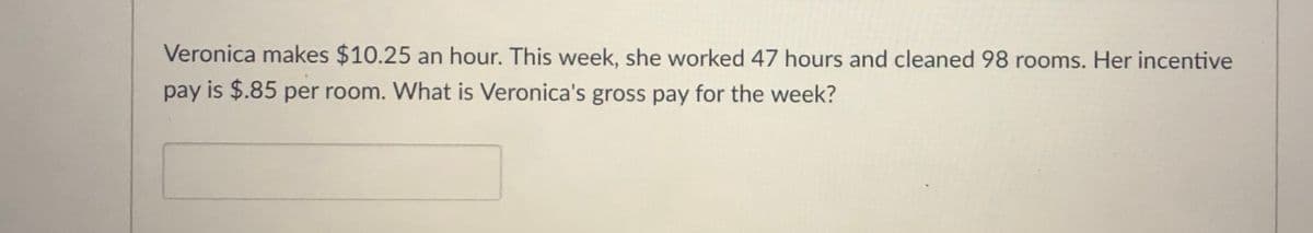 Veronica makes $10.25 an hour. This week, she worked 47 hours and cleaned 98 rooms. Her incentive
pay is $.85 per room. What is Veronica's gross pay for the week?
