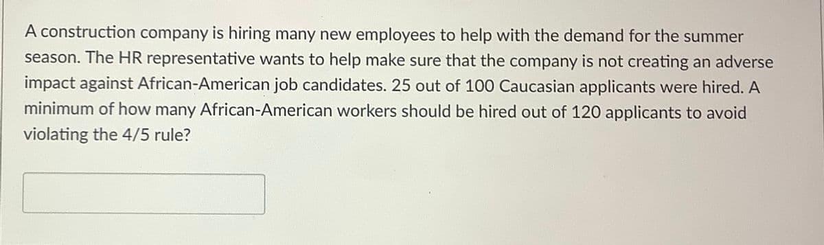 A construction company is hiring many new employees to help with the demand for the summer
season. The HR representative wants to help make sure that the company is not creating an adverse
impact against African-American job candidates. 25 out of 100 Caucasian applicants were hired. A
minimum of how many African-American workers should be hired out of 120 applicants to avoid
violating the 4/5 rule?
