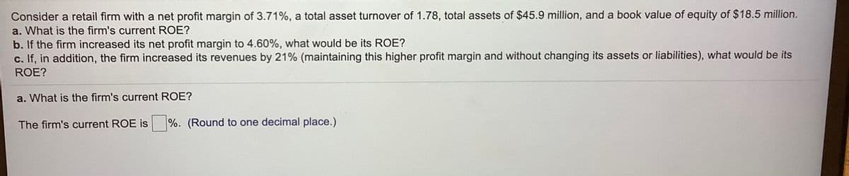 Consider a retail firm with a net profit margin of 3.71%, a total asset turnover of 1.78, total assets of $45.9 million, and a book value of equity of $18.5 million.
a. What is the firm's current ROE?
b. If the firm increased its net profit margin to 4.60%, what would be its ROE?
c. If, in addition, the firm increased its revenues by 21% (maintaining this higher profit margin and without changing its assets or liabilities), what would be its
ROE?
a. What is the firm's current ROE?
The firm's current ROE is
%. (Round to one decimal place.)
