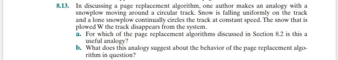 8.13. In discussing a page replacement algorithm, one author makes an analogy with a
snowplow moving around a circular track. Snow is falling uniformly on the track
and a lone snowplow continually circles the track at constant speed. The snow that is
plowed W the track disappears from the system.
a. For which of the page replacement algorithms discussed in Section 8.2 is this a
useful analogy?
b. What does this analogy suggest about the behavior of the page replacement algo-
rithm in question?