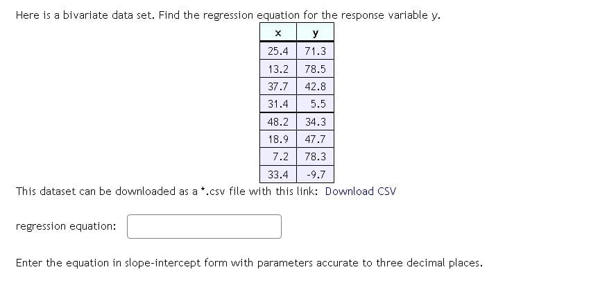 Here is a bivariate data set. Find the regression equation for the response variable y.
X
y
25.4
71.3
13.2
78.5
37.7 42.8
31.4
5.5
48.2
34.3
18.9
47.7
7.2
78.3
33.4
-9.7
This dataset can be downloaded as a *.csv file with this link: Download CSV
regression equation:
Enter the equation in slope-intercept form with parameters accurate to three decimal places.