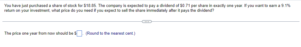 You have just purchased a share of stock for $18.85. The company is expected to pay a dividend of $0.71 per share in exactly one year. If you want to earn a 9.1%
return on your investment, what price do you need if you expect to sell the share immediately after it pays the dividend?
The price one year from now should be $. (Round to the nearest cent.)
C