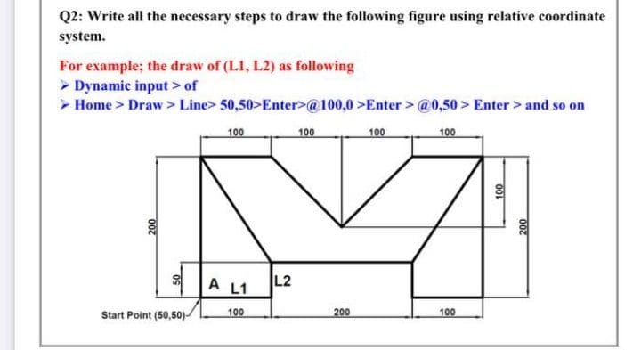 Q2: Write all the necessary steps to draw the following figure using relative coordinate
system.
For example; the draw of (L1, L2) as following
> Dynamic input > of
> Home> Draw> Line> 50,50>Enter>@100,0>Enter> @0,50 > Enter> and so on
100
100
100
100
A L1
L2
Start Point (50,50)
100
200
100
007
000
007

