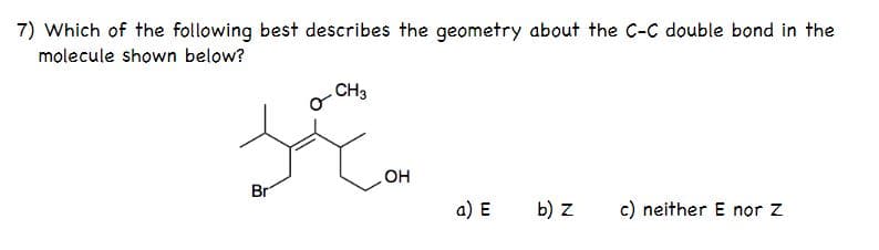 7) Which of the following best describes the geometry about the C-C double bond in the
molecule shown below?
CH3
OH
Br
a) E
b) z
c) neither E nor Z

