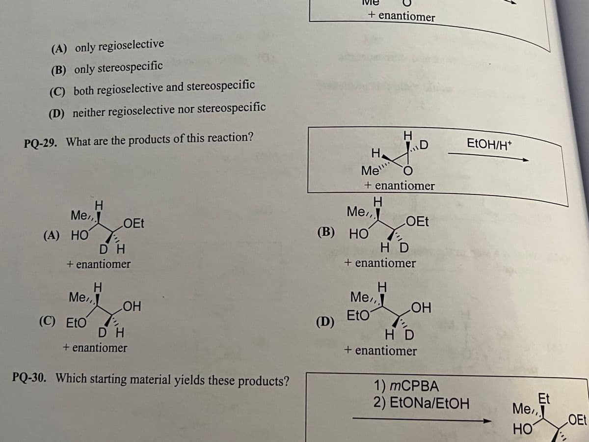 + enantiomer
(A) only regioselective
(B) only stereospecific
(C) both regioselective and stereospecific
(D) neither regioselective nor stereospecific
H.
PQ-29. What are the products of this reaction?
EtOH/H*
H.
Me"
+ enantiomer
Me,
Me
OEt
OEt
(A) НО
(B) НО
D H
+ enantiomer
H D
+ enantiomer
Me,
Me,,
HO
Eto
(D)
(C) EtO
D H
+ enantiomer
H D
+ enantiomer
PQ-30. Which starting material yields these products?
1) mCPBA
2) EtONa/ETOH
Et
Me,
LOEE
HO

