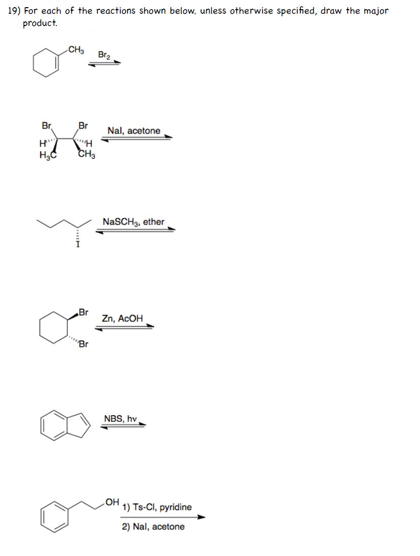 19) For each of the reactions shown below, unless otherwise specified, draw the major
product.
CH3
Br2
Br
Br
Nal, acetone
CH3
NaSCH3, ether
Br
Zn, ACOH
"Br
NBS, hv
HO
1) Ts-CI, pyridine
2) Nal, acetone
