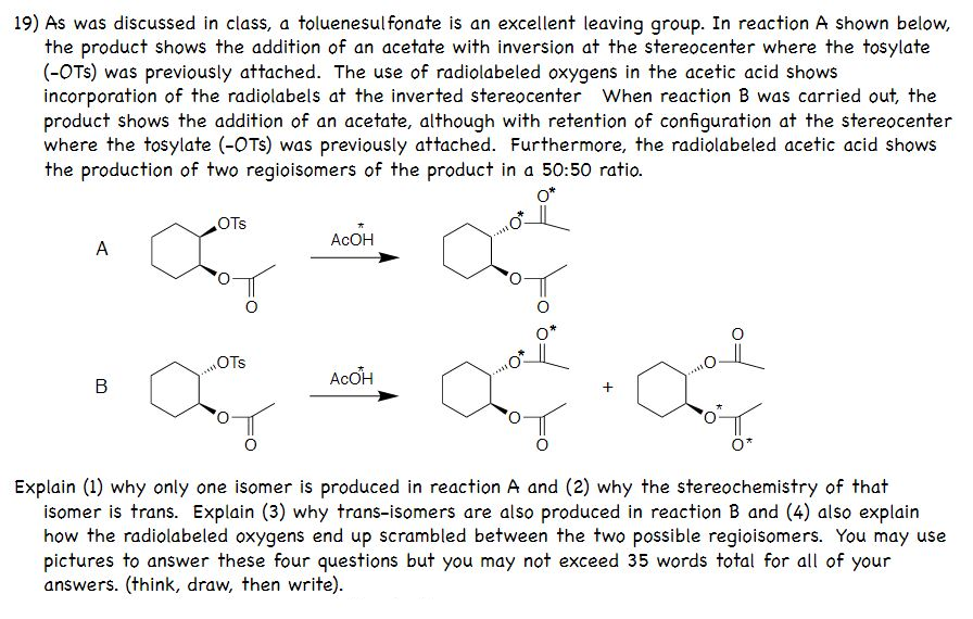 19) As was discussed in class, a toluenesulfonate is an excellent leaving group. In reaction A shown below,
the product shows the addition of an acetate with inversion at the stereocenter where the tosylate
(-OTS) was previously attached. The use of radiolabeled oxygens in the acetic acid shows
incorporation of the radiolabels at the inverted stereocenter When reaction B was carried out, the
product shows the addition of an acetate, although with retention of configuration at the stereocenter
where the tosylate (-OTs) was previously attached. Furthermore, the radiolabeled acetic acid shows
the production of two regioisomers of the product in a 50:50 ratio.
OTs
ACOH
A
OTs
AcOH
Explain (1) why only one isomer is produced in reaction A and (2) why the stereochemistry of that
isomer is trans. Explain (3) why trans-isomers are also produced in reaction B and (4) also explain
how the radiolabeled oxygens end up scrambled between the two possible regioisomers. You may use
pictures to answer these four questions but you may not exceed 35 words total for all of your
answers. (think, draw, then write).
