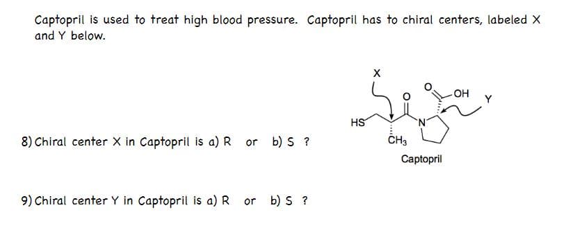 Captopril is used to treat high blood pressure. Captopril has to chiral centers, labeled X
and Y below.
HO
Y
HS
8) Chiral center X in Captopril is a) R
b) S ?
ČH3
or
Captopril
9) Chiral center Y in Captopril is a) R
or b) S ?
