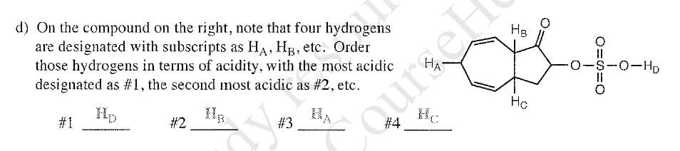 Hg
d) On the compound on the right, note that four hydrogens
are designated with subscripts as HA, Hg, etc. Order
those hydrogens in terms of acidity, with the most acidic
designated as #1, the second most acidic as #2, etc.
HA
O-S-0-HD
Ho
#1
# 2
#3
QuraeH
