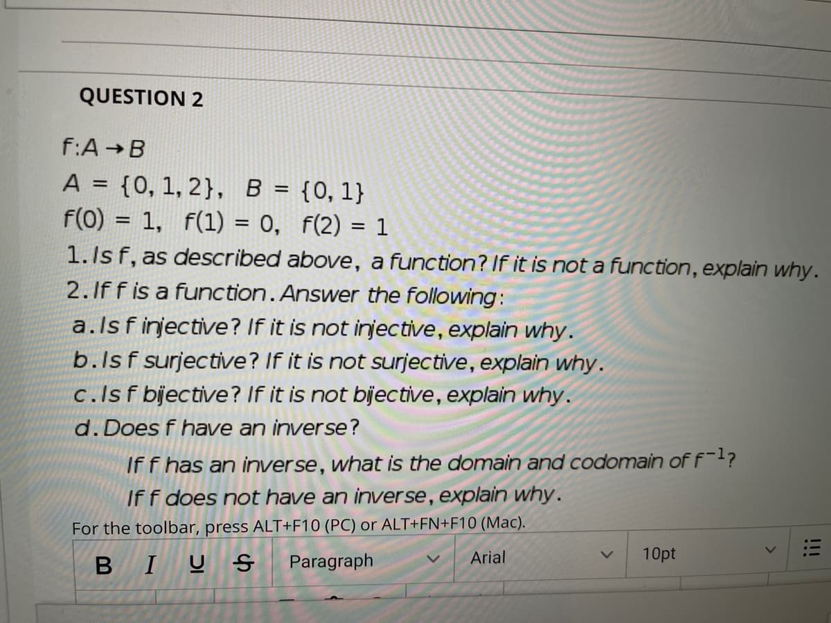 QUESTION 2
f:A B
A = {0, 1, 2}, B = {0,1}
f(0) = 1, f(1) = 0, f(2) = 1
1. Is f, as described above, a function? If it is not a function, explain why.
2.If f is a function. Answer the following:
%3D
%3|
a.lsfinjective? If it is not injective, explain why.
b.lsf surjective? If it is not surjective, explain why.
c.lsf bjective? If it is not bjective, explain why.
d. Does f have an inverse?
If f has an inverse, what is the domain and codomain of f-?
If f does not have an inverse, explain why.
For the toolbar, press ALT+F10 (PC) or ALT+FN+F10 (Mac).
Arial
10pt
B IU S
Paragraph
!!!
