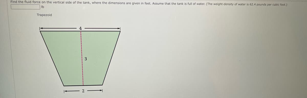 Find the fluid force on the vertical side of the tank, where the dimensions are given in feet. Assume that the tank is full of water. (The weight-density of water is 62.4 pounds per cubic foot.)
Ib
Trapezoid
